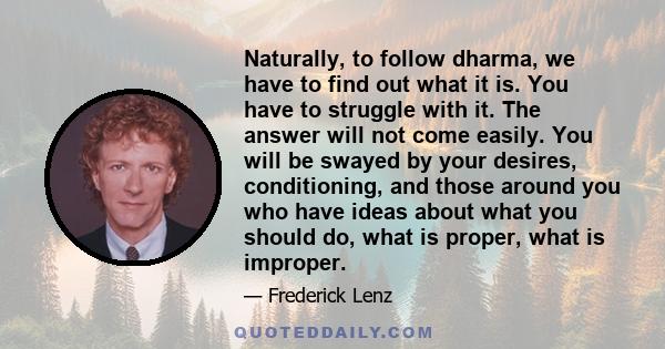 Naturally, to follow dharma, we have to find out what it is. You have to struggle with it. The answer will not come easily. You will be swayed by your desires, conditioning, and those around you who have ideas about