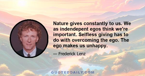 Nature gives constantly to us. We as indendepent egos think we're important. Selfless giving has to do with overcoming the ego. The ego makes us unhappy.