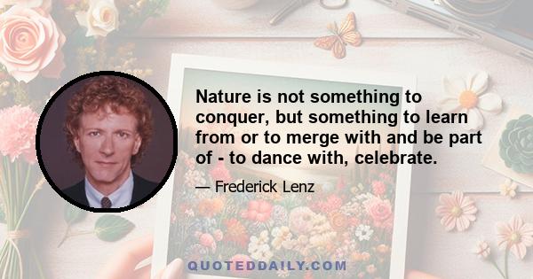 Nature is not something to conquer, but something to learn from or to merge with and be part of - to dance with, celebrate.