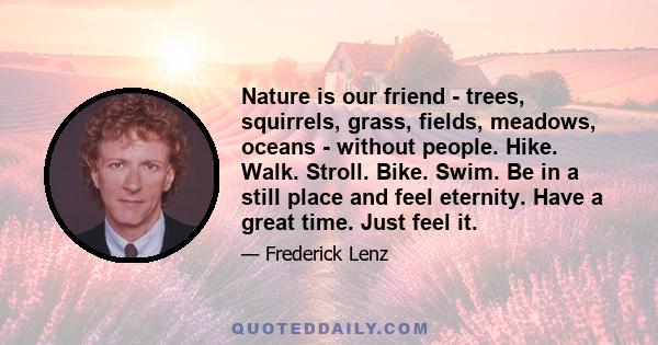 Nature is our friend - trees, squirrels, grass, fields, meadows, oceans - without people. Hike. Walk. Stroll. Bike. Swim. Be in a still place and feel eternity. Have a great time. Just feel it.