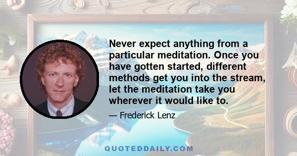 Never expect anything from a particular meditation. Once you have gotten started, different methods get you into the stream, let the meditation take you wherever it would like to.