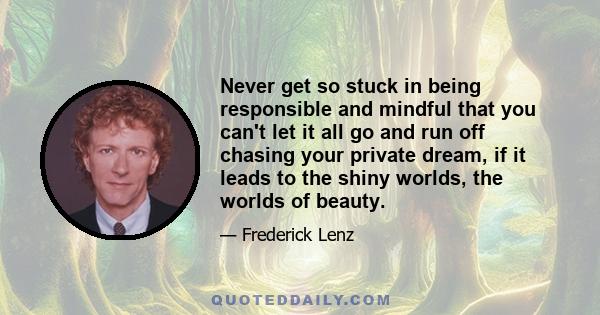 Never get so stuck in being responsible and mindful that you can't let it all go and run off chasing your private dream, if it leads to the shiny worlds, the worlds of beauty.