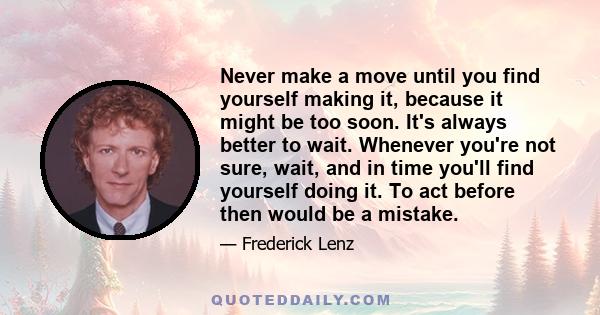 Never make a move until you find yourself making it, because it might be too soon. It's always better to wait. Whenever you're not sure, wait, and in time you'll find yourself doing it. To act before then would be a