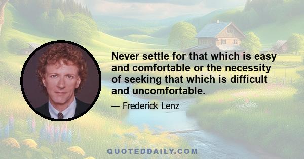 Never settle for that which is easy and comfortable or the necessity of seeking that which is difficult and uncomfortable.