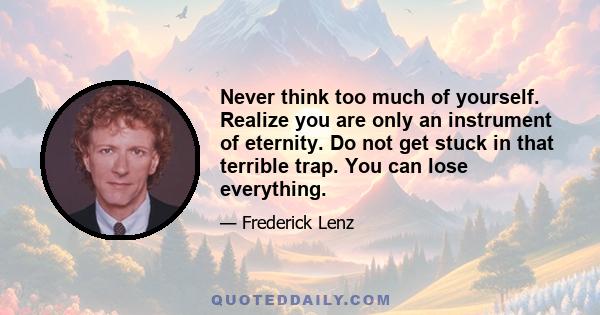 Never think too much of yourself. Realize you are only an instrument of eternity. Do not get stuck in that terrible trap. You can lose everything.