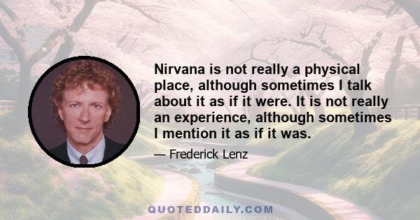 Nirvana is not really a physical place, although sometimes I talk about it as if it were. It is not really an experience, although sometimes I mention it as if it was.