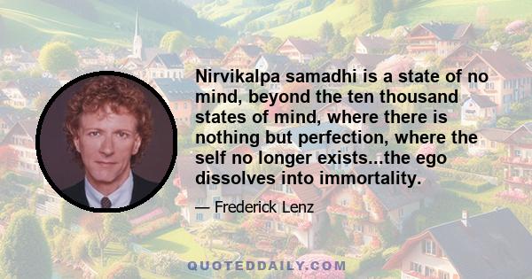 Nirvikalpa samadhi is a state of no mind, beyond the ten thousand states of mind, where there is nothing but perfection, where the self no longer exists...the ego dissolves into immortality.