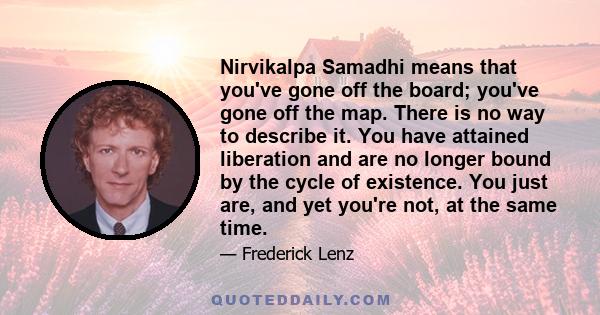 Nirvikalpa Samadhi means that you've gone off the board; you've gone off the map. There is no way to describe it. You have attained liberation and are no longer bound by the cycle of existence. You just are, and yet