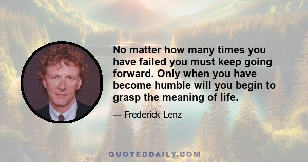 No matter how many times you have failed you must keep going forward. Only when you have become humble will you begin to grasp the meaning of life.