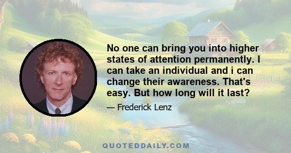 No one can bring you into higher states of attention permanently. I can take an individual and i can change their awareness. That's easy. But how long will it last?