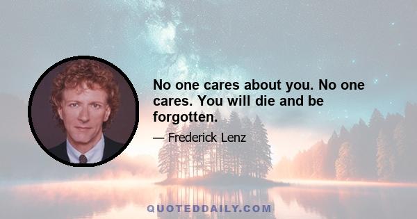 No one cares about you. No one cares. You will die and be forgotten.