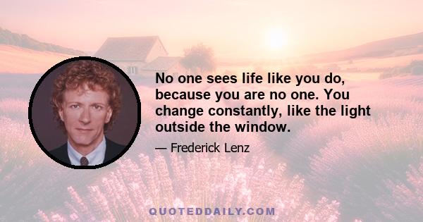 No one sees life like you do, because you are no one. You change constantly, like the light outside the window.