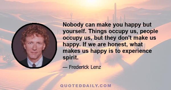 Nobody can make you happy but yourself. Things occupy us, people occupy us, but they don't make us happy. If we are honest, what makes us happy is to experience spirit.