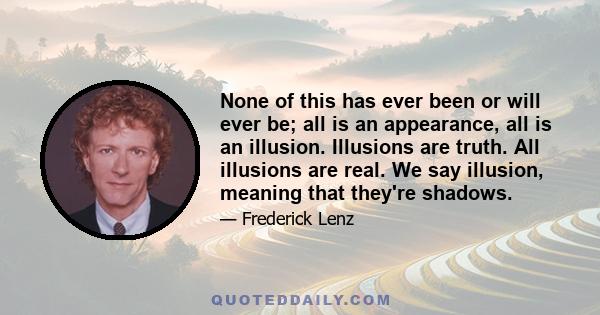 None of this has ever been or will ever be; all is an appearance, all is an illusion. Illusions are truth. All illusions are real. We say illusion, meaning that they're shadows.