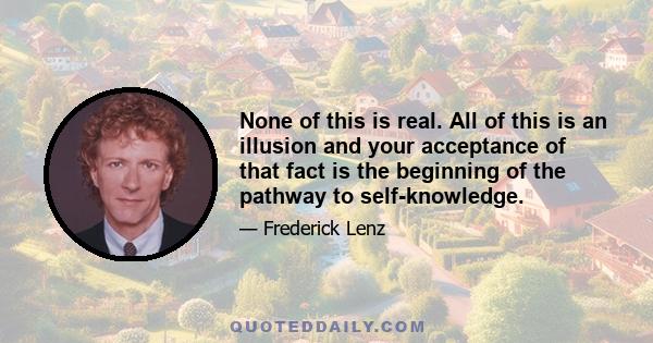 None of this is real. All of this is an illusion and your acceptance of that fact is the beginning of the pathway to self-knowledge.