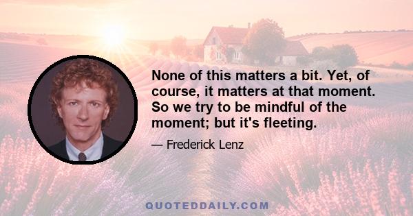 None of this matters a bit. Yet, of course, it matters at that moment. So we try to be mindful of the moment; but it's fleeting.