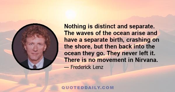 Nothing is distinct and separate. The waves of the ocean arise and have a separate birth, crashing on the shore, but then back into the ocean they go. They never left it. There is no movement in Nirvana.