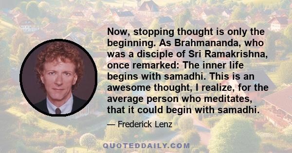 Now, stopping thought is only the beginning. As Brahmananda, who was a disciple of Sri Ramakrishna, once remarked: The inner life begins with samadhi. This is an awesome thought, I realize, for the average person who