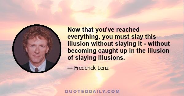 Now that you've reached everything, you must slay this illusion without slaying it - without becoming caught up in the illusion of slaying illusions.