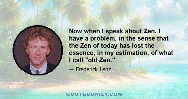 Now when I speak about Zen, I have a problem, in the sense that the Zen of today has lost the essence, in my estimation, of what I call old Zen.