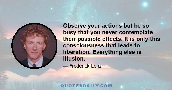 Observe your actions but be so busy that you never contemplate their possible effects. It is only this consciousness that leads to liberation. Everything else is illusion.