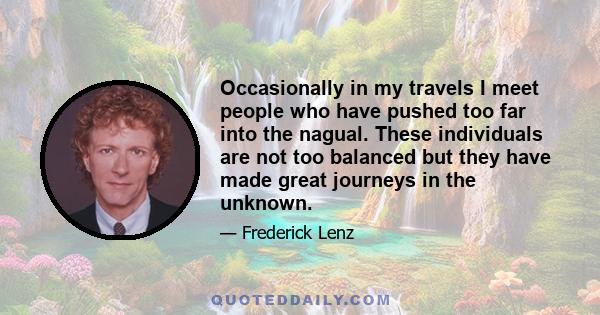 Occasionally in my travels I meet people who have pushed too far into the nagual. These individuals are not too balanced but they have made great journeys in the unknown.