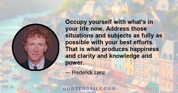 Occupy yourself with what's in your life now. Address those situations and subjects as fully as possible with your best efforts. That is what produces happiness and clarity and knowledge and power.