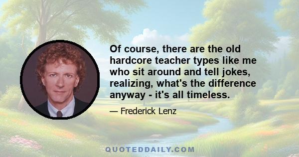 Of course, there are the old hardcore teacher types like me who sit around and tell jokes, realizing, what's the difference anyway - it's all timeless.