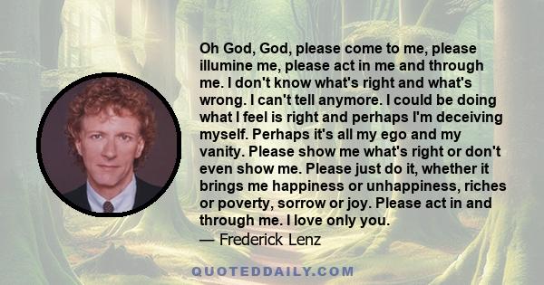 Oh God, God, please come to me, please illumine me, please act in me and through me. I don't know what's right and what's wrong. I can't tell anymore. I could be doing what I feel is right and perhaps I'm deceiving