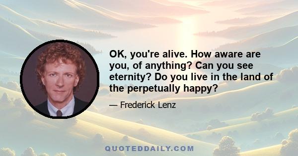 OK, you're alive. How aware are you, of anything? Can you see eternity? Do you live in the land of the perpetually happy?