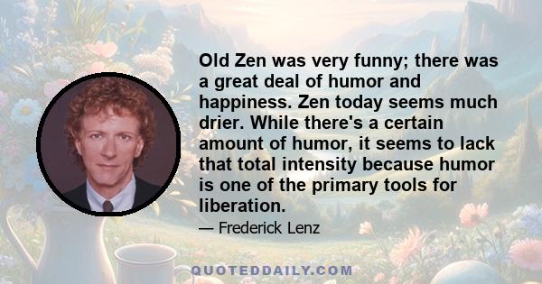 Old Zen was very funny; there was a great deal of humor and happiness. Zen today seems much drier. While there's a certain amount of humor, it seems to lack that total intensity because humor is one of the primary tools 