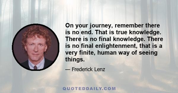 On your journey, remember there is no end. That is true knowledge. There is no final knowledge. There is no final enlightenment, that is a very finite, human way of seeing things.