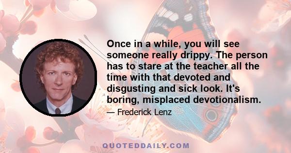 Once in a while, you will see someone really drippy. The person has to stare at the teacher all the time with that devoted and disgusting and sick look. It's boring, misplaced devotionalism.