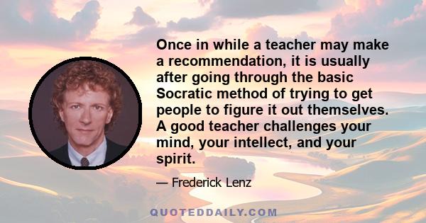 Once in while a teacher may make a recommendation, it is usually after going through the basic Socratic method of trying to get people to figure it out themselves. A good teacher challenges your mind, your intellect,