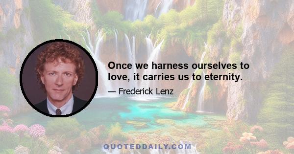 Once we harness ourselves to love, it carries us to eternity.