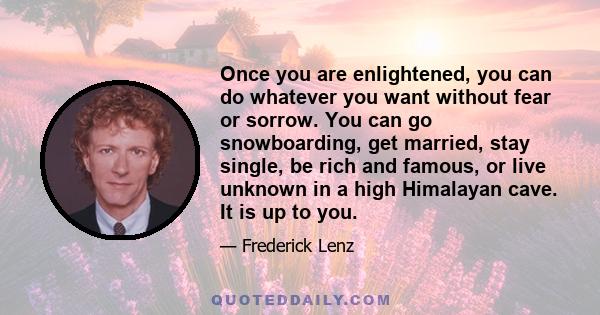 Once you are enlightened, you can do whatever you want without fear or sorrow. You can go snowboarding, get married, stay single, be rich and famous, or live unknown in a high Himalayan cave. It is up to you.