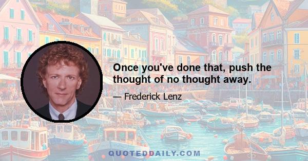 Once you've done that, push the thought of no thought away.