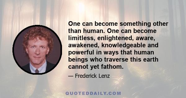 One can become something other than human. One can become limitless, enlightened, aware, awakened, knowledgeable and powerful in ways that human beings who traverse this earth cannot yet fathom.