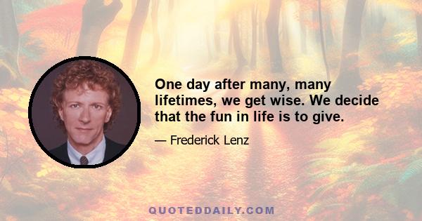 One day after many, many lifetimes, we get wise. We decide that the fun in life is to give.