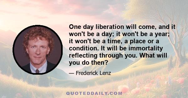 One day liberation will come, and it won't be a day; it won't be a year; it won't be a time, a place or a condition. It will be immortality reflecting through you. What will you do then?