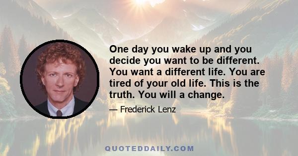 One day you wake up and you decide you want to be different. You want a different life. You are tired of your old life. This is the truth. You will a change.