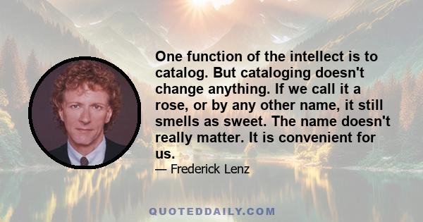 One function of the intellect is to catalog. But cataloging doesn't change anything. If we call it a rose, or by any other name, it still smells as sweet. The name doesn't really matter. It is convenient for us.