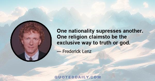 One nationality supresses another. One religion claimsto be the exclusive way to truth or god.