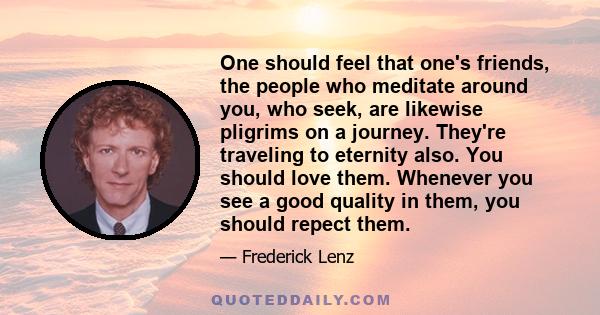 One should feel that one's friends, the people who meditate around you, who seek, are likewise pligrims on a journey. They're traveling to eternity also. You should love them. Whenever you see a good quality in them,