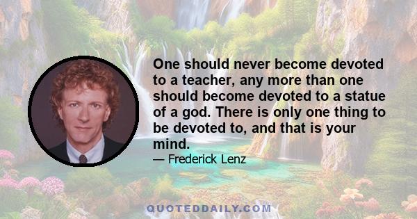 One should never become devoted to a teacher, any more than one should become devoted to a statue of a god. There is only one thing to be devoted to, and that is your mind.