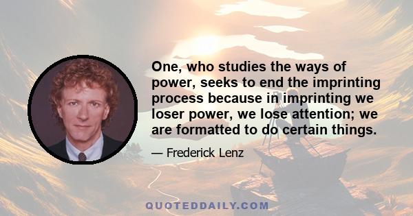 One, who studies the ways of power, seeks to end the imprinting process because in imprinting we loser power, we lose attention; we are formatted to do certain things.