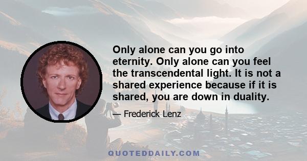 Only alone can you go into eternity. Only alone can you feel the transcendental light. It is not a shared experience because if it is shared, you are down in duality.