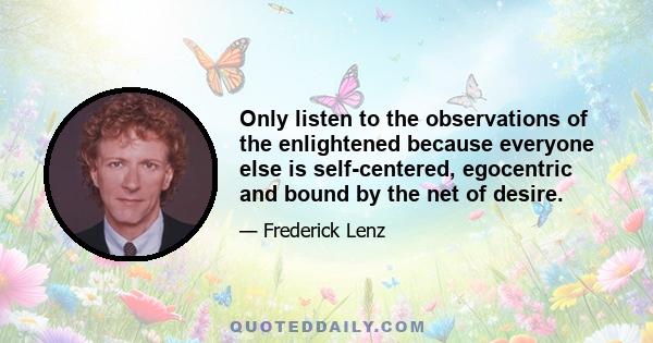 Only listen to the observations of the enlightened because everyone else is self-centered, egocentric and bound by the net of desire.