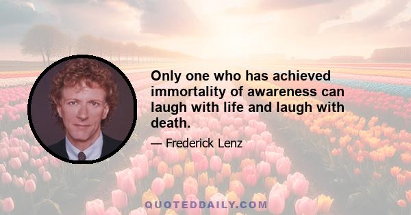 Only one who has achieved immortality of awareness can laugh with life and laugh with death.