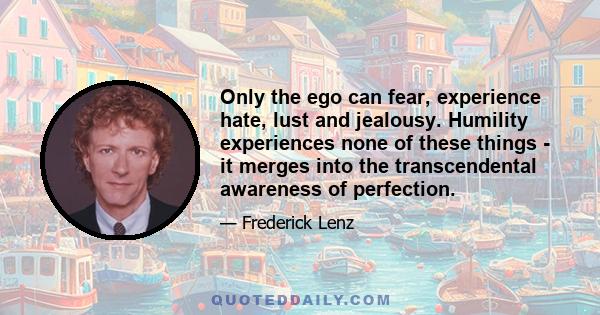 Only the ego can fear, experience hate, lust and jealousy. Humility experiences none of these things - it merges into the transcendental awareness of perfection.